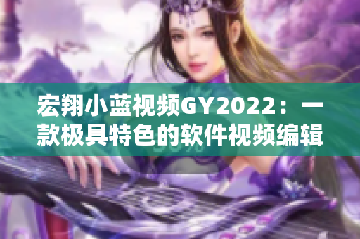 宏翔小藍(lán)視頻GY2022：一款極具特色的軟件視頻編輯工具！