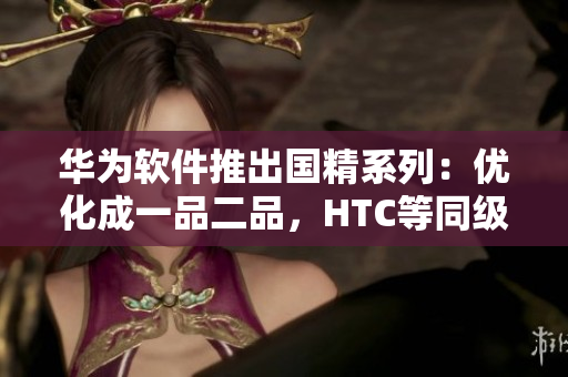 華為軟件推出國(guó)精系列：優(yōu)化成一品二品，HTC等同級(jí)軟件獲得升級(jí)