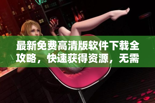 最新免費(fèi)高清版軟件下載全攻略，快速獲得資源，無需注冊(cè)！