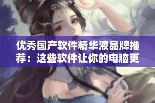 優(yōu)秀國(guó)產(chǎn)軟件精華液品牌推薦：這些軟件讓你的電腦更快更安全