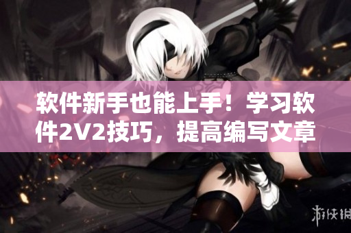 軟件新手也能上手！學(xué)習(xí)軟件2V2技巧，提高編寫(xiě)文章效率