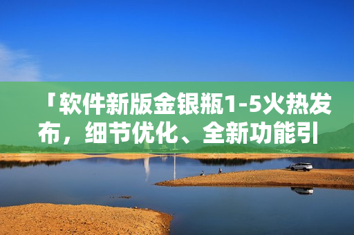 「軟件新版金銀瓶1-5火熱發(fā)布，細(xì)節(jié)優(yōu)化、全新功能引領(lǐng)行業(yè)新潮流！」