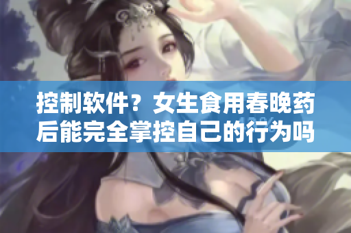 控制軟件？女生食用春晚藥后能完全掌控自己的行為嗎？