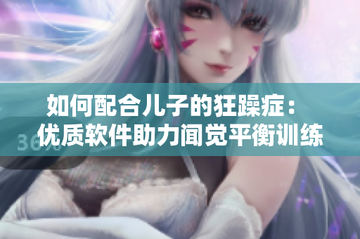 如何配合兒子的狂躁癥： 優(yōu)質(zhì)軟件助力聞覺平衡訓(xùn)練！