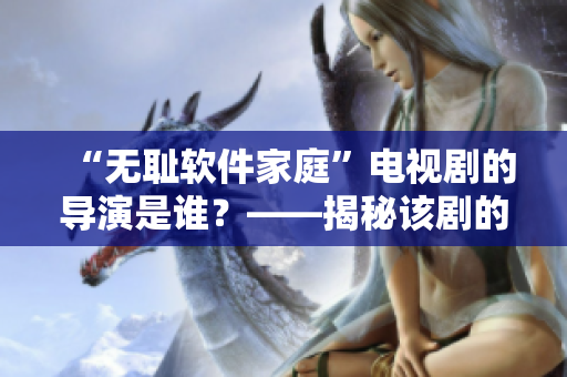 “無恥軟件家庭”電視劇的導(dǎo)演是誰？——揭秘該劇的幕后導(dǎo)演！