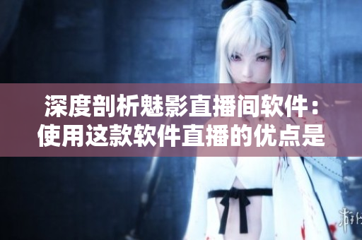 深度剖析魅影直播間軟件：使用這款軟件直播的優(yōu)點(diǎn)是什么？