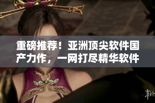 重磅推薦！亞洲頂尖軟件國(guó)產(chǎn)力作，一網(wǎng)打盡精華軟件！