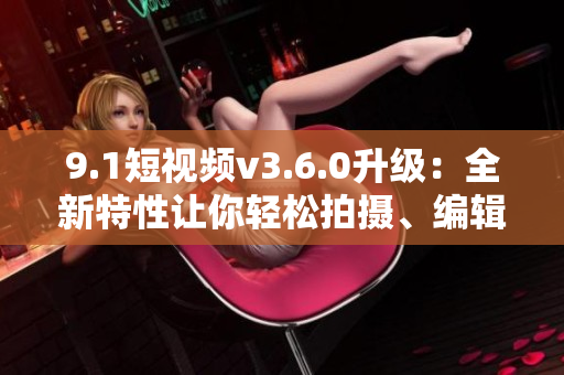 9.1短視頻v3.6.0升級(jí)：全新特性讓你輕松拍攝、編輯與分享短視頻！