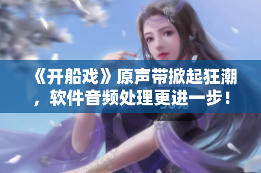 《開船戲》原聲帶掀起狂潮，軟件音頻處理更進(jìn)一步！——一個編輯的心聲