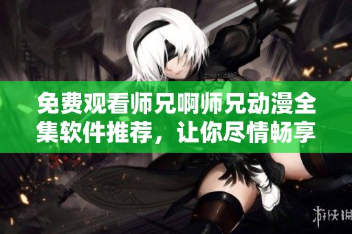免費(fèi)觀看師兄啊師兄動漫全集軟件推薦，讓你盡情暢享動漫世界