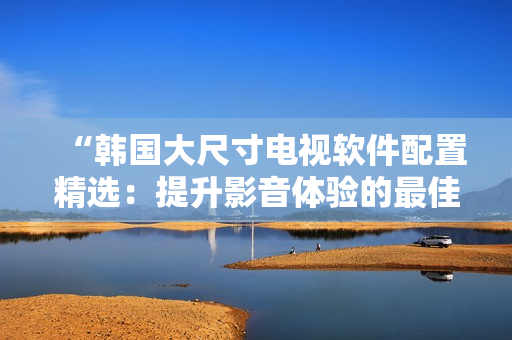 “韓國大尺寸電視軟件配置精選：提升影音體驗(yàn)的最佳選擇”