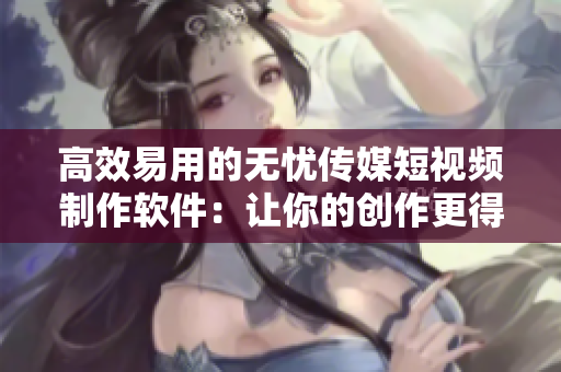 高效易用的無憂傳媒短視頻制作軟件：讓你的創(chuàng)作更得心應手