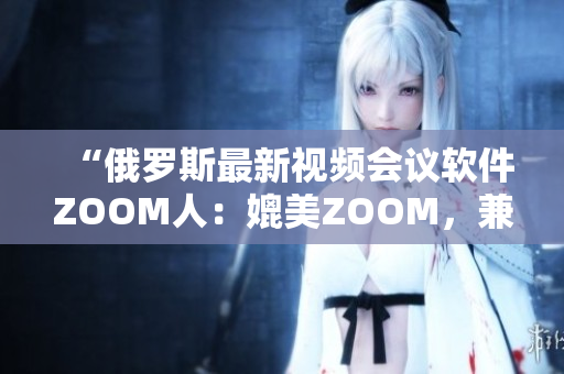 “俄羅斯最新視頻會議軟件ZOOM人：媲美ZOOM，兼具更多創(chuàng)新功能！”