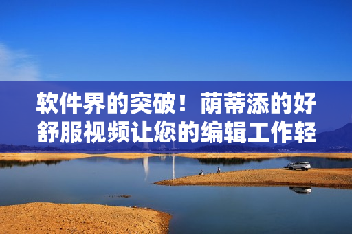 軟件界的突破！蔭蒂添的好舒服視頻讓您的編輯工作輕松愉悅