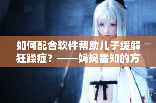如何配合軟件幫助兒子緩解狂躁癥？——媽媽需知的方法和技巧