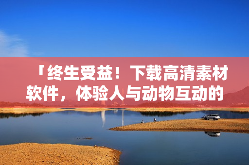 「終生受益！下載高清素材軟件，體驗人與動物互動的精彩瞬間」