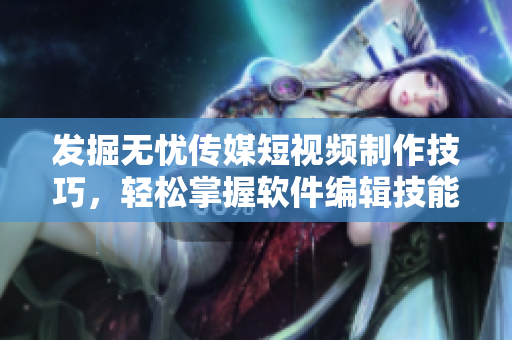發(fā)掘無憂傳媒短視頻制作技巧，輕松掌握軟件編輯技能！