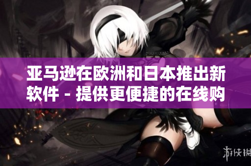 亞馬遜在歐洲和日本推出新軟件 - 提供更便捷的在線購(gòu)物體驗(yàn)