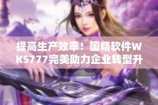 提高生產(chǎn)效率！國(guó)精軟件WK5777完美助力企業(yè)轉(zhuǎn)型升級(jí)
