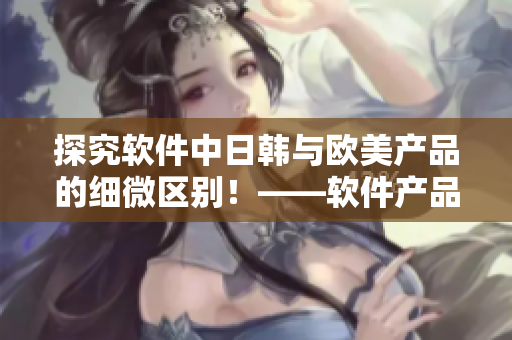 探究軟件中日韓與歐美產(chǎn)品的細(xì)微區(qū)別！——軟件產(chǎn)品對比分析