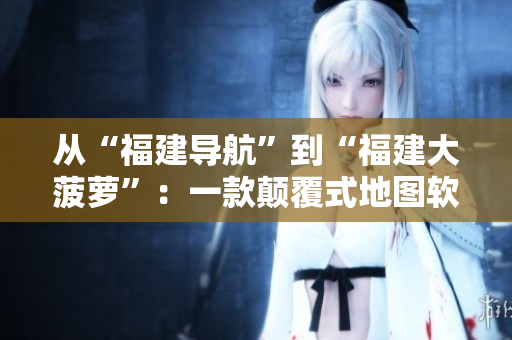 從“福建導(dǎo)航”到“福建大菠蘿”：一款顛覆式地圖軟件的下載指南