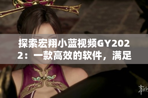 探索宏翔小藍(lán)視頻GY2022：一款高效的軟件，滿足你所有視頻編輯需求