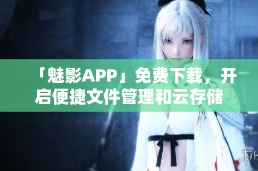 「魅影APP」免費下載，開啟便捷文件管理和云存儲