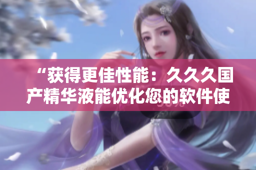 “獲得更佳性能：久久久國(guó)產(chǎn)精華液能優(yōu)化您的軟件使用效果”