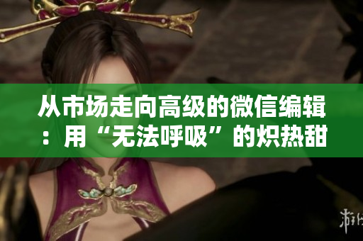從市場走向高級的微信編輯：用“無法呼吸”的熾熱甜蜜來吸引用戶