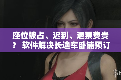 座位被占、遲到、退票費(fèi)貴？ 軟件解決長(zhǎng)途車(chē)臥鋪預(yù)訂難題！