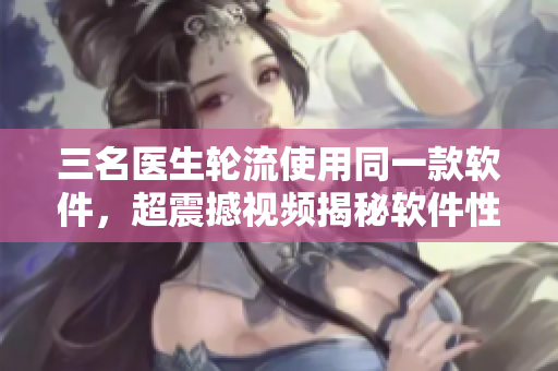 三名醫(yī)生輪流使用同一款軟件，超震撼視頻揭秘軟件性能