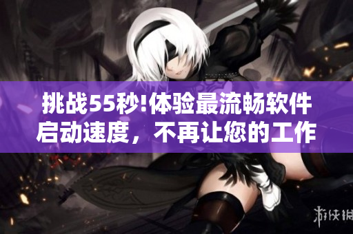 挑戰(zhàn)55秒!體驗(yàn)最流暢軟件啟動(dòng)速度，不再讓您的工作被速度束縛