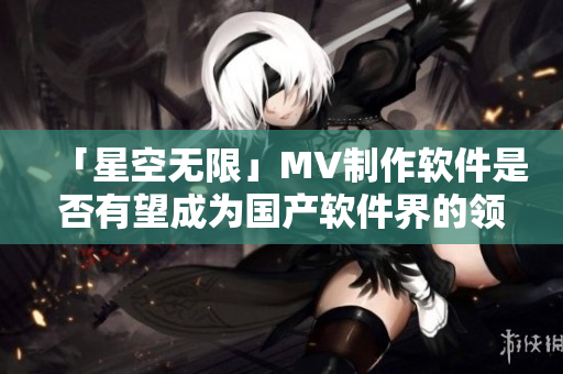 「星空無(wú)限」MV制作軟件是否有望成為國(guó)產(chǎn)軟件界的領(lǐng)軍之作？