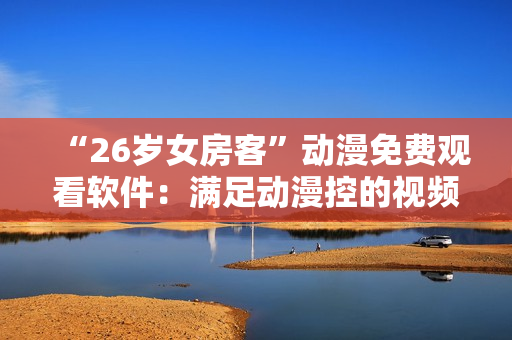 “26歲女房客”動(dòng)漫免費(fèi)觀看軟件：滿(mǎn)足動(dòng)漫控的視頻點(diǎn)播需求