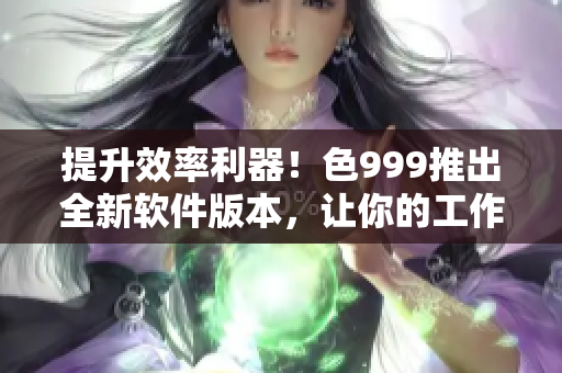 提升效率利器！色999推出全新軟件版本，讓你的工作更高效