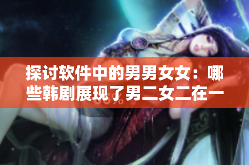 探討軟件中的男男女女：哪些韓劇展現(xiàn)了男二女二在一起的故事情節(jié)？