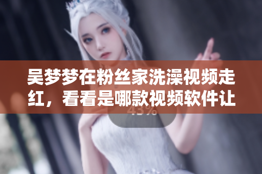吳夢夢在粉絲家洗澡視頻走紅，看看是哪款視頻軟件讓她在線登場