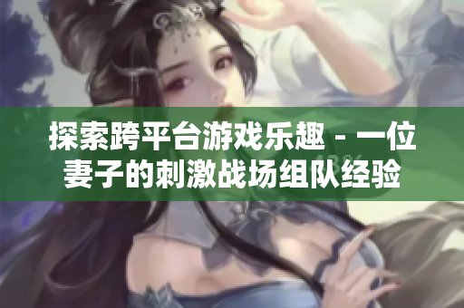 探索跨平臺(tái)游戲樂趣 - 一位妻子的刺激戰(zhàn)場(chǎng)組隊(duì)經(jīng)驗(yàn)
