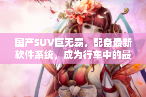 國產(chǎn)SUV巨無霸，配備最新軟件系統(tǒng)，成為行車中的最佳選擇