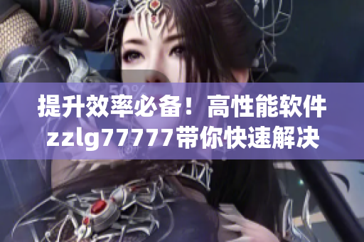 提升效率必備！高性能軟件zzlg77777帶你快速解決日常工作難題