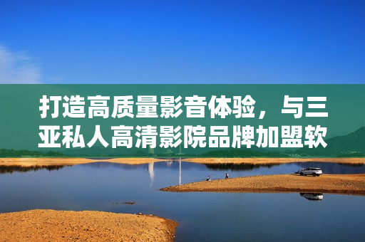 打造高質(zhì)量影音體驗(yàn)，與三亞私人高清影院品牌加盟軟件共創(chuàng)美好未來