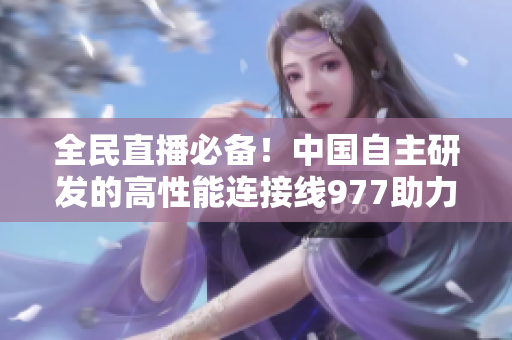 全民直播必備！中國(guó)自主研發(fā)的高性能連接線977助力軟件順暢傳輸