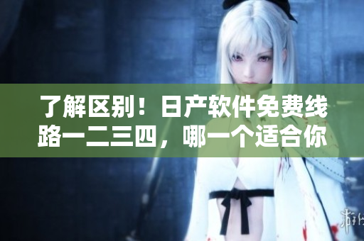 了解區(qū)別！日產(chǎn)軟件免費(fèi)線路一二三四，哪一個(gè)適合你？