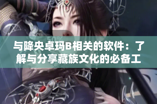 與降央卓瑪B相關(guān)的軟件：了解與分享藏族文化的必備工具