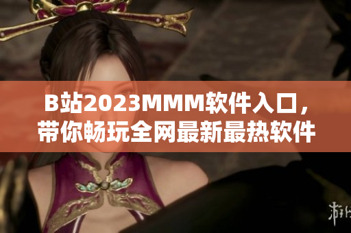 B站2023MMM軟件入口，帶你暢玩全網(wǎng)最新最熱軟件！