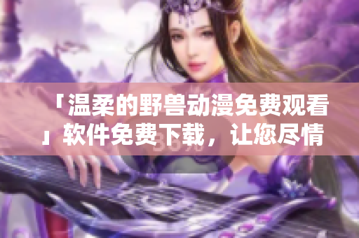 「溫柔的野獸動漫免費(fèi)觀看」軟件免費(fèi)下載，讓您盡情觀賞心動作品！
