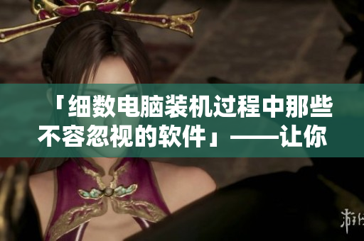 「細(xì)數(shù)電腦裝機(jī)過程中那些不容忽視的軟件」——讓你的電腦更強(qiáng)大！