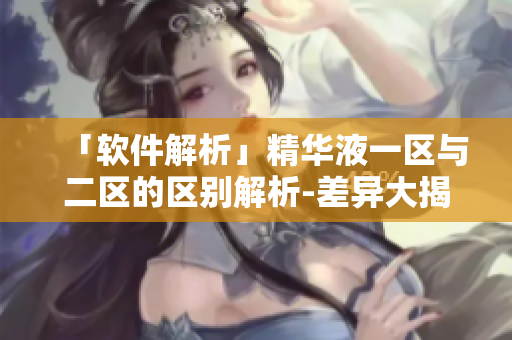 「軟件解析」精華液一區(qū)與二區(qū)的區(qū)別解析-差異大揭秘！