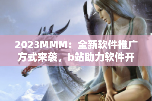 2023MMM：全新軟件推廣方式來(lái)襲，b站助力軟件開(kāi)發(fā)者擴(kuò)大用戶規(guī)模