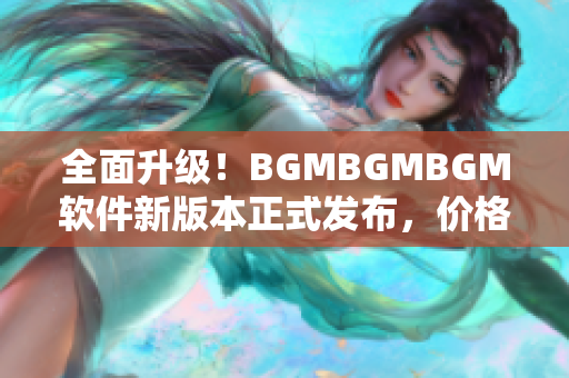 全面升級！BGMBGMBGM軟件新版本正式發(fā)布，價格穩(wěn)定實惠！